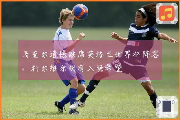 马奎尔遗憾缺席英格兰世界杯阵容，科尔维尔仍有入场希望
